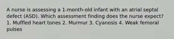 A nurse is assessing a 1-month-old infant with an atrial septal defect (ASD). Which assessment finding does the nurse expect? 1. Muffled heart tones 2. Murmur 3. Cyanosis 4. Weak femoral pulses