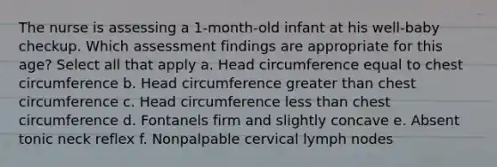 The nurse is assessing a 1-month-old infant at his well-baby checkup. Which assessment findings are appropriate for this age? Select all that apply a. Head circumference equal to chest circumference b. Head circumference greater than chest circumference c. Head circumference less than chest circumference d. Fontanels firm and slightly concave e. Absent tonic neck reflex f. Nonpalpable cervical lymph nodes