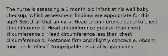 The nurse is assessing a 1-month-old infant at his well-baby checkup. Which assessment findings are appropriate for this age? Select all that apply. a. Head circumference equal to chest circumference b. Head circumference greater than chest circumference c. Head circumference less than chest circumference d. Fontanels firm and slightly concave e. Absent tonic neck reflex f. Nonpalpable cervical lymph nodes