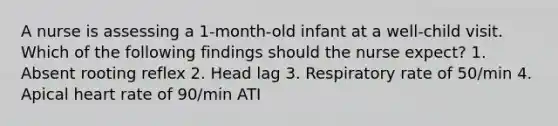 A nurse is assessing a 1-month-old infant at a well-child visit. Which of the following findings should the nurse expect? 1. Absent rooting reflex 2. Head lag 3. Respiratory rate of 50/min 4. Apical heart rate of 90/min ATI