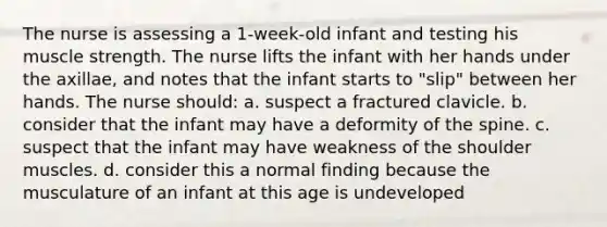 The nurse is assessing a 1-week-old infant and testing his muscle strength. The nurse lifts the infant with her hands under the axillae, and notes that the infant starts to "slip" between her hands. The nurse should: a. suspect a fractured clavicle. b. consider that the infant may have a deformity of the spine. c. suspect that the infant may have weakness of the shoulder muscles. d. consider this a normal finding because the musculature of an infant at this age is undeveloped