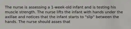 The nurse is assessing a 1-week-old infant and is testing his muscle strength. The nurse lifts the infant with hands under the axillae and notices that the infant starts to "slip" between the hands. The nurse should asses that