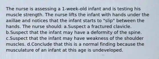 The nurse is assessing a 1-week-old infant and is testing his muscle strength. The nurse lifts the infant with hands under the axillae and notices that the infant starts to "slip" between the hands. The nurse should: a.Suspect a fractured clavicle. b.Suspect that the infant may have a deformity of the spine. c.Suspect that the infant may have weakness of the shoulder muscles. d.Conclude that this is a normal finding because the musculature of an infant at this age is undeveloped.