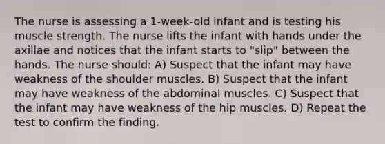 The nurse is assessing a 1-week-old infant and is testing his muscle strength. The nurse lifts the infant with hands under the axillae and notices that the infant starts to "slip" between the hands. The nurse should: A) Suspect that the infant may have weakness of the shoulder muscles. B) Suspect that the infant may have weakness of the abdominal muscles. C) Suspect that the infant may have weakness of the hip muscles. D) Repeat the test to confirm the finding.