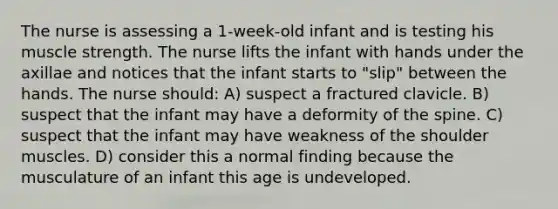 The nurse is assessing a 1-week-old infant and is testing his muscle strength. The nurse lifts the infant with hands under the axillae and notices that the infant starts to "slip" between the hands. The nurse should: A) suspect a fractured clavicle. B) suspect that the infant may have a deformity of the spine. C) suspect that the infant may have weakness of the shoulder muscles. D) consider this a normal finding because the musculature of an infant this age is undeveloped.