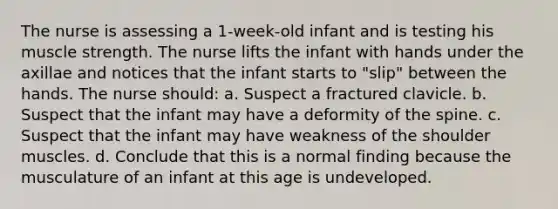 The nurse is assessing a 1-week-old infant and is testing his muscle strength. The nurse lifts the infant with hands under the axillae and notices that the infant starts to "slip" between the hands. The nurse should: a. Suspect a fractured clavicle. b. Suspect that the infant may have a deformity of the spine. c. Suspect that the infant may have weakness of the shoulder muscles. d. Conclude that this is a normal finding because the musculature of an infant at this age is undeveloped.