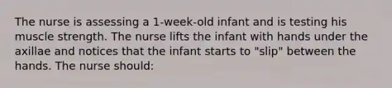 The nurse is assessing a 1-week-old infant and is testing his muscle strength. The nurse lifts the infant with hands under the axillae and notices that the infant starts to "slip" between the hands. The nurse should: