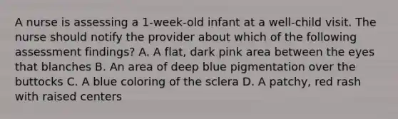 A nurse is assessing a 1-week-old infant at a well-child visit. The nurse should notify the provider about which of the following assessment findings? A. A flat, dark pink area between the eyes that blanches B. An area of deep blue pigmentation over the buttocks C. A blue coloring of the sclera D. A patchy, red rash with raised centers