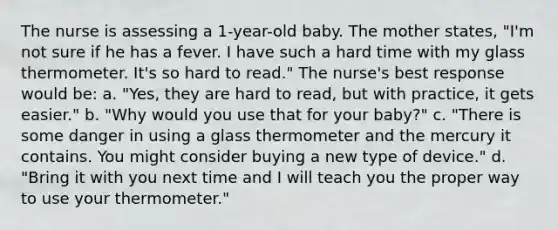 The nurse is assessing a 1-year-old baby. The mother states, "I'm not sure if he has a fever. I have such a hard time with my glass thermometer. It's so hard to read." The nurse's best response would be: a. "Yes, they are hard to read, but with practice, it gets easier." b. "Why would you use that for your baby?" c. "There is some danger in using a glass thermometer and the mercury it contains. You might consider buying a new type of device." d. "Bring it with you next time and I will teach you the proper way to use your thermometer."