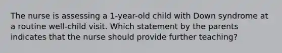 The nurse is assessing a 1-year-old child with Down syndrome at a routine well-child visit. Which statement by the parents indicates that the nurse should provide further teaching?