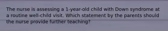 The nurse is assessing a 1-year-old child with Down syndrome at a routine well-child visit. Which statement by the parents should the nurse provide further teaching?