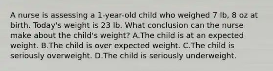 A nurse is assessing a 1-year-old child who weighed 7 lb, 8 oz at birth. Today's weight is 23 lb. What conclusion can the nurse make about the child's weight? A.The child is at an expected weight. B.The child is over expected weight. C.The child is seriously overweight. D.The child is seriously underweight.