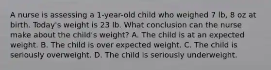 A nurse is assessing a 1-year-old child who weighed 7 lb, 8 oz at birth. Today's weight is 23 lb. What conclusion can the nurse make about the child's weight? A. The child is at an expected weight. B. The child is over expected weight. C. The child is seriously overweight. D. The child is seriously underweight.