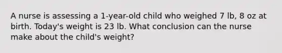 A nurse is assessing a 1-year-old child who weighed 7 lb, 8 oz at birth. Today's weight is 23 lb. What conclusion can the nurse make about the child's weight?