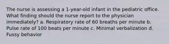 The nurse is assessing a 1-year-old infant in the pediatric office. What finding should the nurse report to the physician immediately? a. Respiratory rate of 60 breaths per minute b. Pulse rate of 100 beats per minute c. Minimal verbalization d. Fussy behavior