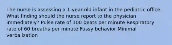 The nurse is assessing a 1-year-old infant in the pediatric office. What finding should the nurse report to the physician immediately? Pulse rate of 100 beats per minute Respiratory rate of 60 breaths per minute Fussy behavior Minimal verbalization