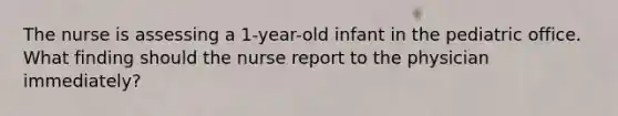 The nurse is assessing a 1-year-old infant in the pediatric office. What finding should the nurse report to the physician immediately?