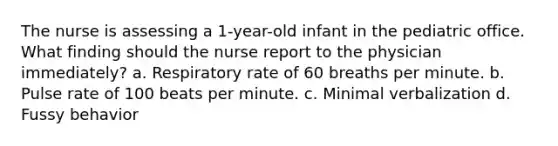 The nurse is assessing a 1-year-old infant in the pediatric office. What finding should the nurse report to the physician immediately? a. Respiratory rate of 60 breaths per minute. b. Pulse rate of 100 beats per minute. c. Minimal verbalization d. Fussy behavior