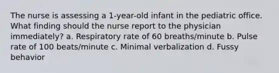 The nurse is assessing a 1-year-old infant in the pediatric office. What finding should the nurse report to the physician immediately? a. Respiratory rate of 60 breaths/minute b. Pulse rate of 100 beats/minute c. Minimal verbalization d. Fussy behavior