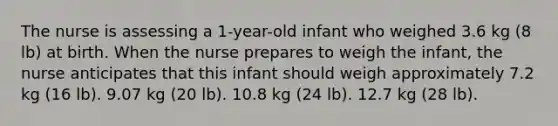 The nurse is assessing a 1-year-old infant who weighed 3.6 kg (8 lb) at birth. When the nurse prepares to weigh the infant, the nurse anticipates that this infant should weigh approximately 7.2 kg (16 lb). 9.07 kg (20 lb). 10.8 kg (24 lb). 12.7 kg (28 lb).