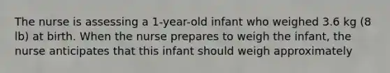 The nurse is assessing a 1-year-old infant who weighed 3.6 kg (8 lb) at birth. When the nurse prepares to weigh the infant, the nurse anticipates that this infant should weigh approximately