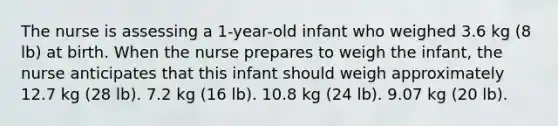 The nurse is assessing a 1-year-old infant who weighed 3.6 kg (8 lb) at birth. When the nurse prepares to weigh the infant, the nurse anticipates that this infant should weigh approximately 12.7 kg (28 lb). 7.2 kg (16 lb). 10.8 kg (24 lb). 9.07 kg (20 lb).