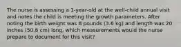 The nurse is assessing a 1-year-old at the well-child annual visit and notes the child is meeting the growth parameters. After noting the birth weight was 8 pounds (3.6 kg) and length was 20 inches (50.8 cm) long, which measurements would the nurse prepare to document for this visit?