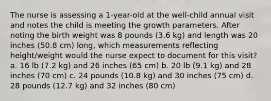 The nurse is assessing a 1-year-old at the well-child annual visit and notes the child is meeting the growth parameters. After noting the birth weight was 8 pounds (3.6 kg) and length was 20 inches (50.8 cm) long, which measurements reflecting height/weight would the nurse expect to document for this visit? a. 16 lb (7.2 kg) and 26 inches (65 cm) b. 20 lb (9.1 kg) and 28 inches (70 cm) c. 24 pounds (10.8 kg) and 30 inches (75 cm) d. 28 pounds (12.7 kg) and 32 inches (80 cm)