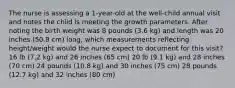 The nurse is assessing a 1-year-old at the well-child annual visit and notes the child is meeting the growth parameters. After noting the birth weight was 8 pounds (3.6 kg) and length was 20 inches (50.8 cm) long, which measurements reflecting height/weight would the nurse expect to document for this visit? 16 lb (7.2 kg) and 26 inches (65 cm) 20 lb (9.1 kg) and 28 inches (70 cm) 24 pounds (10.8 kg) and 30 inches (75 cm) 28 pounds (12.7 kg) and 32 inches (80 cm)