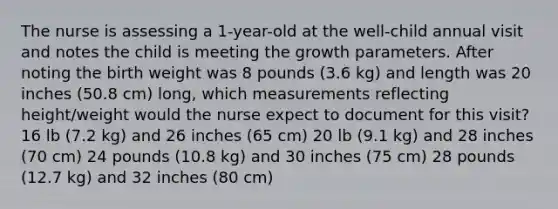 The nurse is assessing a 1-year-old at the well-child annual visit and notes the child is meeting the growth parameters. After noting the birth weight was 8 pounds (3.6 kg) and length was 20 inches (50.8 cm) long, which measurements reflecting height/weight would the nurse expect to document for this visit? 16 lb (7.2 kg) and 26 inches (65 cm) 20 lb (9.1 kg) and 28 inches (70 cm) 24 pounds (10.8 kg) and 30 inches (75 cm) 28 pounds (12.7 kg) and 32 inches (80 cm)