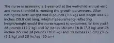 The nurse is assessing a 1-year-old at the well-child annual visit and notes the child is meeting the growth parameters. After noting the birth weight was 8 pounds (3.6 kg) and length was 20 inches (50.8 cm) long, which measurements reflecting height/weight would the nurse expect to document for this visit? 28 pounds (12.7 kg) and 32 inches (80 cm) 16 lb (7.2 kg) and 26 inches (65 cm) 24 pounds (10.8 kg) and 30 inches (75 cm) 20 lb (9.1 kg) and 28 inches (70 cm)