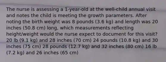 The nurse is assessing a 1-year-old at the well-child annual visit and notes the child is meeting the growth parameters. After noting the birth weight was 8 pounds (3.6 kg) and length was 20 inches (50.8 cm) long, which measurements reflecting height/weight would the nurse expect to document for this visit? 20 lb (9.1 kg) and 28 inches (70 cm) 24 pounds (10.8 kg) and 30 inches (75 cm) 28 pounds (12.7 kg) and 32 inches (80 cm) 16 lb (7.2 kg) and 26 inches (65 cm)