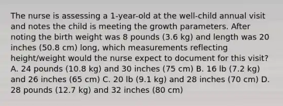 The nurse is assessing a 1-year-old at the well-child annual visit and notes the child is meeting the growth parameters. After noting the birth weight was 8 pounds (3.6 kg) and length was 20 inches (50.8 cm) long, which measurements reflecting height/weight would the nurse expect to document for this visit? A. 24 pounds (10.8 kg) and 30 inches (75 cm) B. 16 lb (7.2 kg) and 26 inches (65 cm) C. 20 lb (9.1 kg) and 28 inches (70 cm) D. 28 pounds (12.7 kg) and 32 inches (80 cm)