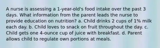 A nurse is assessing a 1-year-old's food intake over the past 3 days. What information from the parent leads the nurse to provide education on nutrition? a. Child drinks 2 cups of 1% milk each day. b. Child loves to snack on fruit throughout the day. c. Child gets one 4-ounce cup of juice with breakfast. d. Parent allows child to regulate own portions at meals.