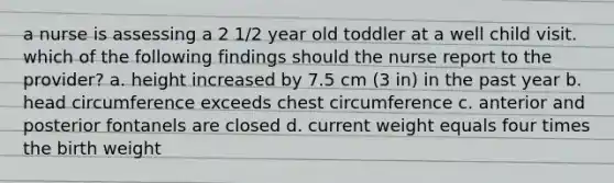 a nurse is assessing a 2 1/2 year old toddler at a well child visit. which of the following findings should the nurse report to the provider? a. height increased by 7.5 cm (3 in) in the past year b. head circumference exceeds chest circumference c. anterior and posterior fontanels are closed d. current weight equals four times the birth weight