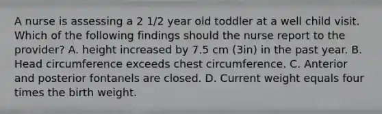 A nurse is assessing a 2 1/2 year old toddler at a well child visit. Which of the following findings should the nurse report to the provider? A. height increased by 7.5 cm (3in) in the past year. B. Head circumference exceeds chest circumference. C. Anterior and posterior fontanels are closed. D. Current weight equals four times the birth weight.