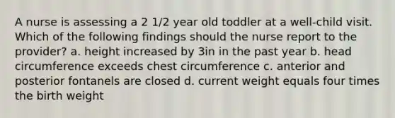 A nurse is assessing a 2 1/2 year old toddler at a well-child visit. Which of the following findings should the nurse report to the provider? a. height increased by 3in in the past year b. head circumference exceeds chest circumference c. anterior and posterior fontanels are closed d. current weight equals four times the birth weight