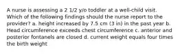 A nurse is assessing a 2 1/2 y/o toddler at a well-child visit. Which of the following findings should the nurse report to the provider? a. height increased by 7.5 cm (3 in) in the past year b. Head circumference exceeds chest circumference c. anterior and posterior fontanels are closed d. current weight equals four times the birth weight