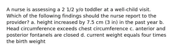 A nurse is assessing a 2 1/2 y/o toddler at a well-child visit. Which of the following findings should the nurse report to the provider? a. height increased by 7.5 cm (3 in) in the past year b. Head circumference exceeds chest circumference c. anterior and posterior fontanels are closed d. current weight equals four times the birth weight