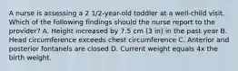 A nurse is assessing a 2 1/2-year-old toddler at a well-child visit. Which of the following findings should the nurse report to the provider? A. Height increased by 7.5 cm (3 in) in the past year B. Head circumference exceeds chest circumference C. Anterior and posterior fontanels are closed D. Current weight equals 4x the birth weight.