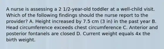 A nurse is assessing a 2 1/2-year-old toddler at a well-child visit. Which of the following findings should the nurse report to the provider? A. Height increased by 7.5 cm (3 in) in the past year B. Head circumference exceeds chest circumference C. Anterior and posterior fontanels are closed D. Current weight equals 4x the birth weight.