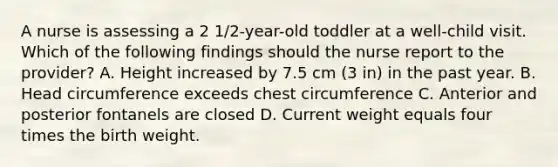 A nurse is assessing a 2 1/2-year-old toddler at a well-child visit. Which of the following findings should the nurse report to the provider? A. Height increased by 7.5 cm (3 in) in the past year. B. Head circumference exceeds chest circumference C. Anterior and posterior fontanels are closed D. Current weight equals four times the birth weight.