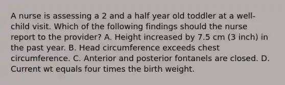 A nurse is assessing a 2 and a half year old toddler at a well-child visit. Which of the following findings should the nurse report to the provider? A. Height increased by 7.5 cm (3 inch) in the past year. B. Head circumference exceeds chest circumference. C. Anterior and posterior fontanels are closed. D. Current wt equals four times the birth weight.