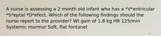 A nurse is assessing a 2 month old infant who has a *V*entricular *S*eptal *D*efect. Which of the following findings should the nurse report to the provider? Wt gain of 1.8 kg HR 125/min Systemic murmur Soft, flat fontanel