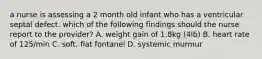 a nurse is assessing a 2 month old infant who has a ventricular septal defect. which of the following findings should the nurse report to the provider? A. weight gain of 1.8kg (4lb) B. heart rate of 125/min C. soft, flat fontanel D. systemic murmur