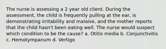 The nurse is assessing a 2 year old client. During the assessment, the child is frequently pulling at the ear, is demonstrating irritability and malaise, and the mother reports that the child hasn't been eating well. The nurse would suspect which condition to be the cause? a. Otitis media b. Conjunctivitis c. Hemotympanum d. Vertigo