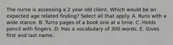 The nurse is assessing a 2 year old client. Which would be an expected age related finding? Select all that apply. A. Runs with a wide stance. B. Turns pages of a book one at a time. C. Holds pencil with fingers. D. Has a vocabulary of 300 words. E. Gives first and last name.