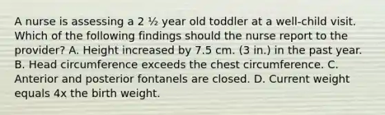 A nurse is assessing a 2 ½ year old toddler at a well-child visit. Which of the following findings should the nurse report to the provider? A. Height increased by 7.5 cm. (3 in.) in the past year. B. Head circumference exceeds the chest circumference. C. Anterior and posterior fontanels are closed. D. Current weight equals 4x the birth weight.