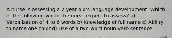 A nurse is assessing a 2 year old's language development. Which of the following would the nurse expect to assess? a) Verbalization of 4 to 6 words b) Knowledge of full name c) Ability to name one color d) Use of a two-word noun-verb sentence