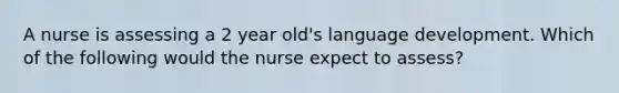 A nurse is assessing a 2 year old's language development. Which of the following would the nurse expect to assess?